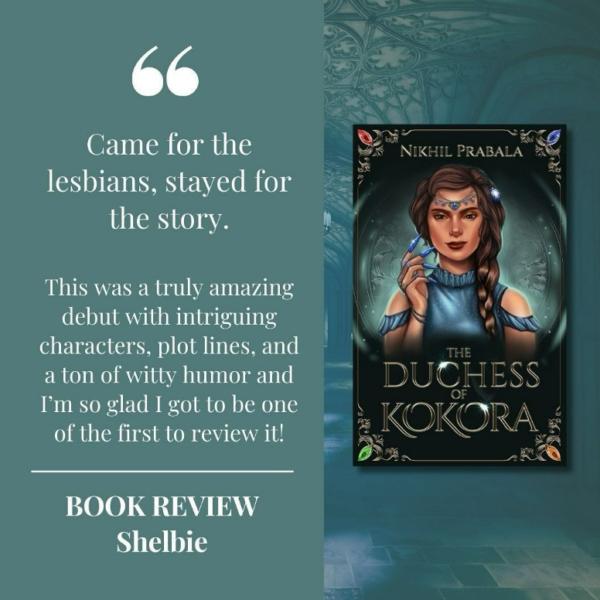 The cover of The Duchess of Kokora by Nikhil Prabala with the review, "Came for the lesbians, stayed for the story. This was a truly amazing debut with intriguing characters, plot lines, and a ton of witty humor and I’m so glad I got to be one of the first to review it! Shelbie.”